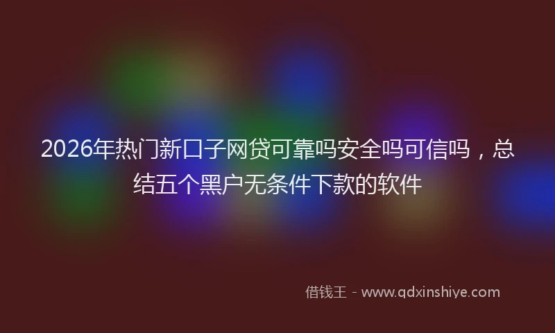 2026年热门新口子网贷可靠吗安全吗可信吗，总结五个黑户无条件下款的软件