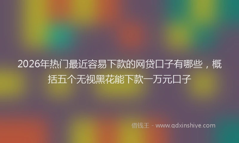 2026年热门最近容易下款的网贷口子有哪些，概括五个无视黑花能下款一万元口子