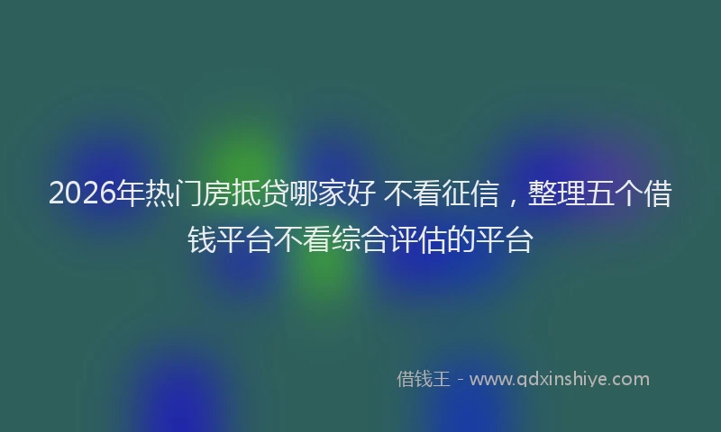 2026年热门房抵贷哪家好 不看征信,整理五个借钱平台不看综合评估的平台