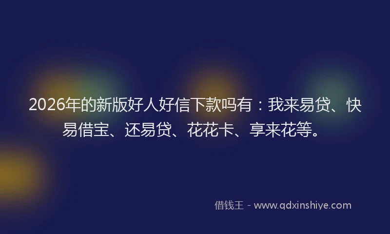2026年的新版好人好信下款吗有：我来易贷、快易借宝、还易贷、花花卡、享来花等。