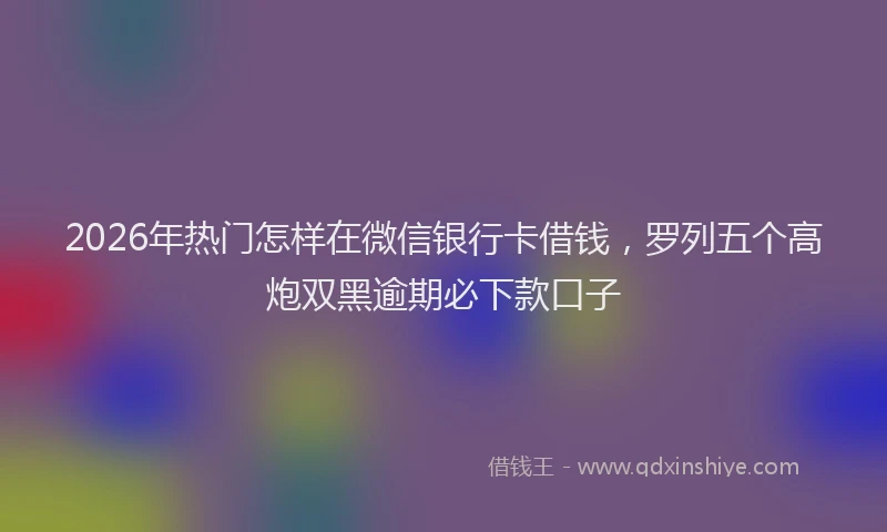 2026年热门怎样在微信银行卡借钱，罗列五个高炮双黑逾期必下款口子