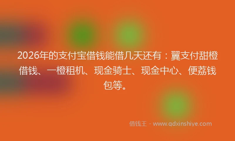 2026年的支付宝借钱能借几天还有：翼支付甜橙借钱、一橙租机、现金骑士、现金中心、便荔钱包等。