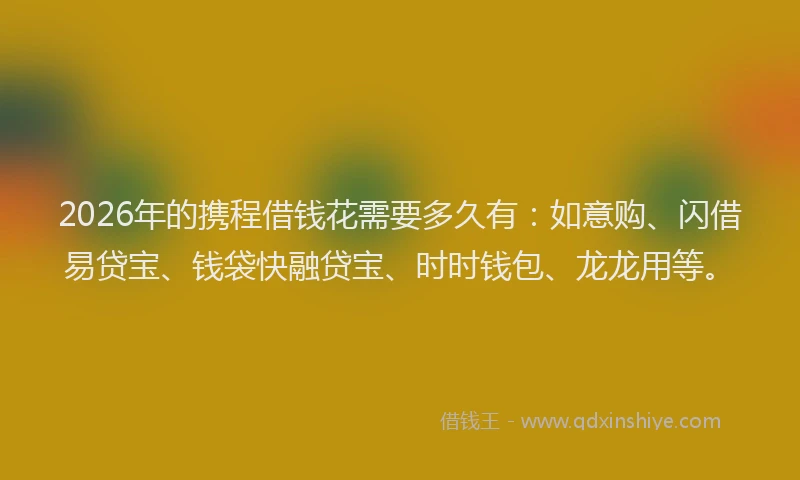 2026年的携程借钱花需要多久有:如意购、闪借易贷宝、钱袋快融贷宝、时时钱包、龙龙用等。