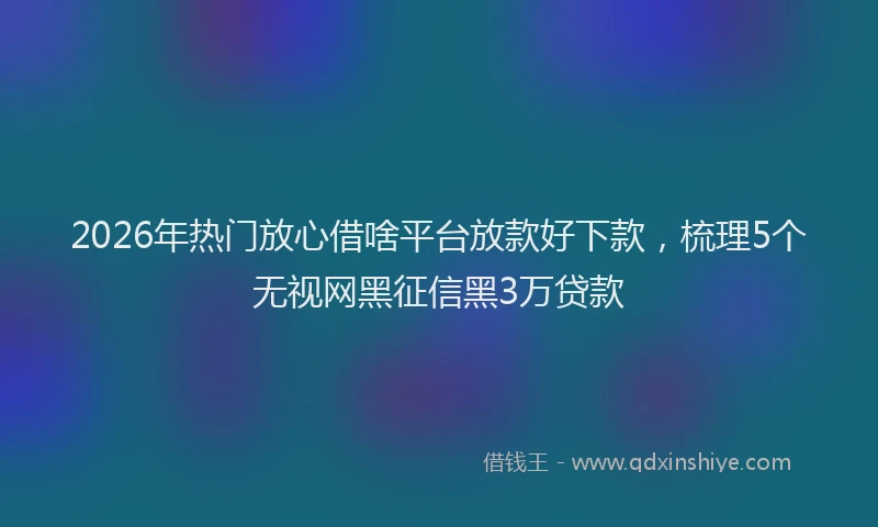2026年热门放心借啥平台放款好下款，梳理5个无视网黑征信黑3万贷款