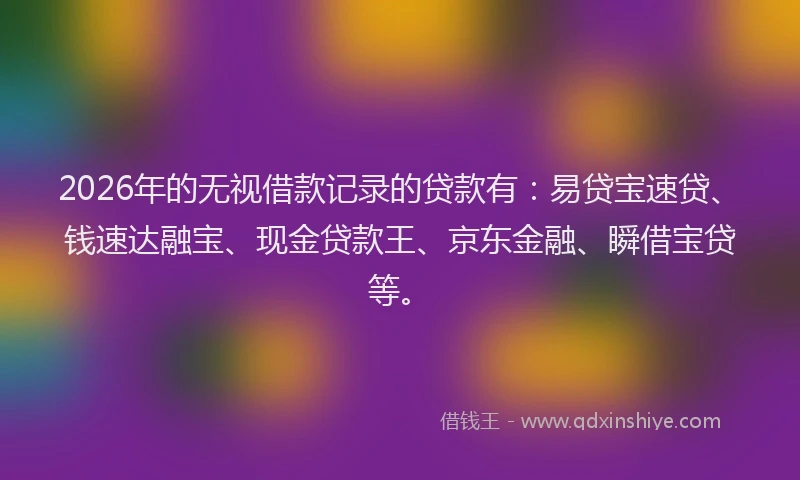 2026年的无视借款记录的贷款有：易贷宝速贷、钱速达融宝、现金贷款王、京东金融、瞬借宝贷等。
