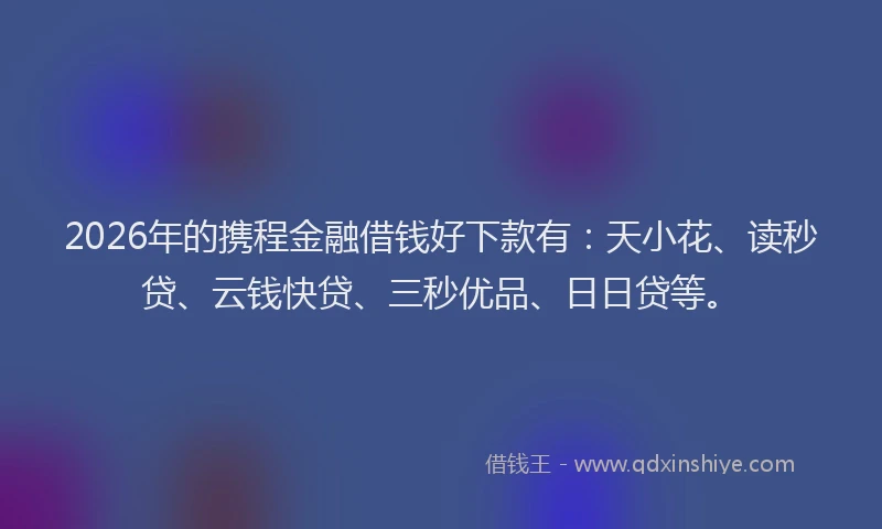 2026年的携程金融借钱好下款有：天小花、读秒贷、云钱快贷、三秒优品、日日贷等。