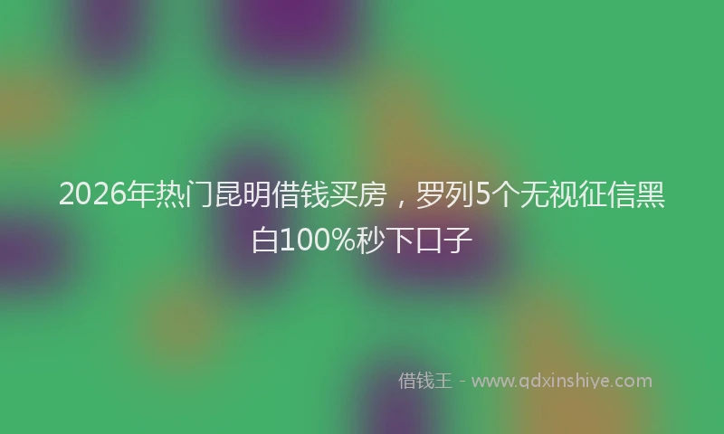 2026年热门昆明借钱买房，罗列5个无视征信黑白100%秒下口子