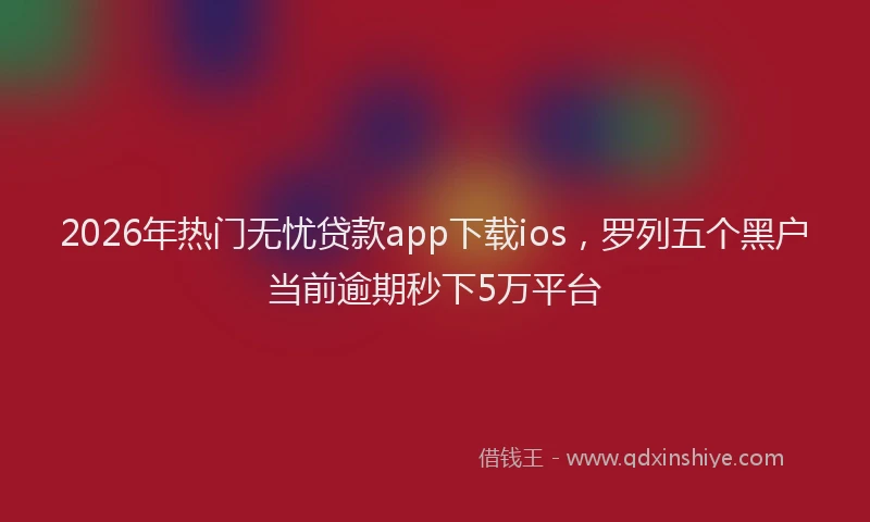 2026年热门无忧贷款app下载ios，罗列五个黑户当前逾期秒下5万平台