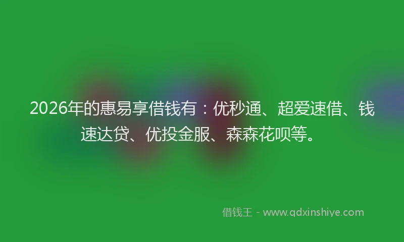 2026年的惠易享借钱有：优秒通、超爱速借、钱速达贷、优投金服、森森花呗等。