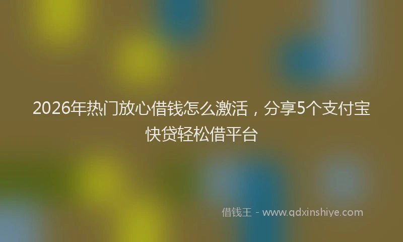 2026年热门放心借钱怎么激活，分享5个支付宝快贷轻松借平台