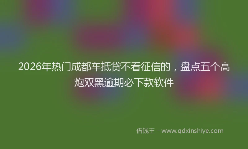 2026年热门成都车抵贷不看征信的，盘点五个高炮双黑逾期必下款软件