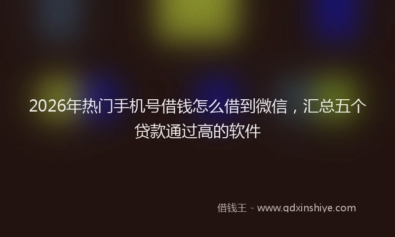 2026年热门手机号借钱怎么借到微信，汇总五个贷款通过高的软件