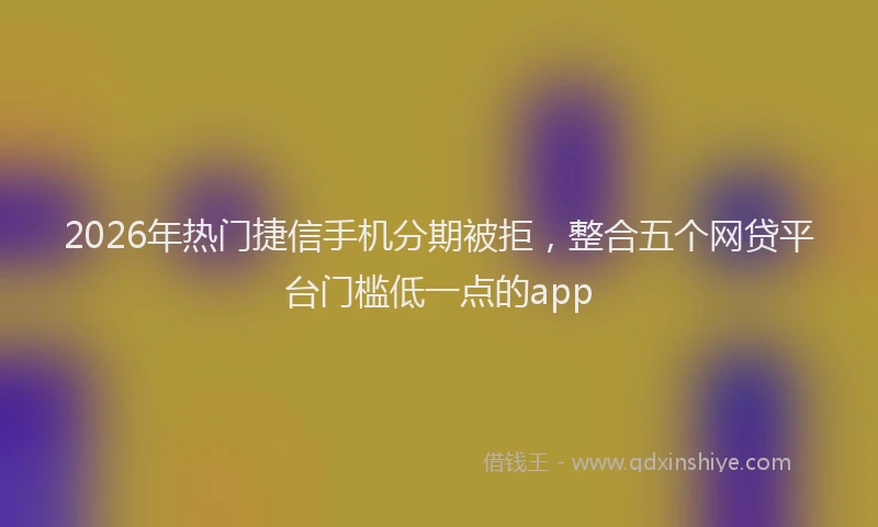 2026年热门捷信手机分期被拒，整合五个网贷平台门槛低一点的app