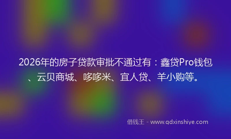 2026年的房子贷款审批不通过有:鑫贷Pro钱包、云贝商城、哆哆米、宜人贷、羊小购等。