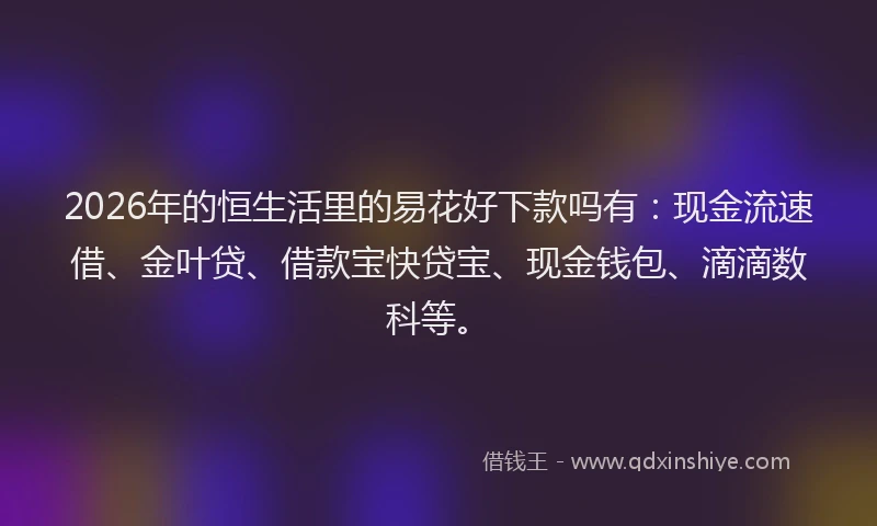 2026年的恒生活里的易花好下款吗有：现金流速借、金叶贷、借款宝快贷宝、现金钱包、滴滴数科等。