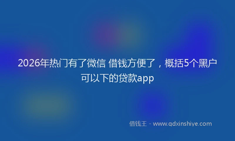 2026年热门有了微信 借钱方便了，概括5个黑户可以下的贷款app