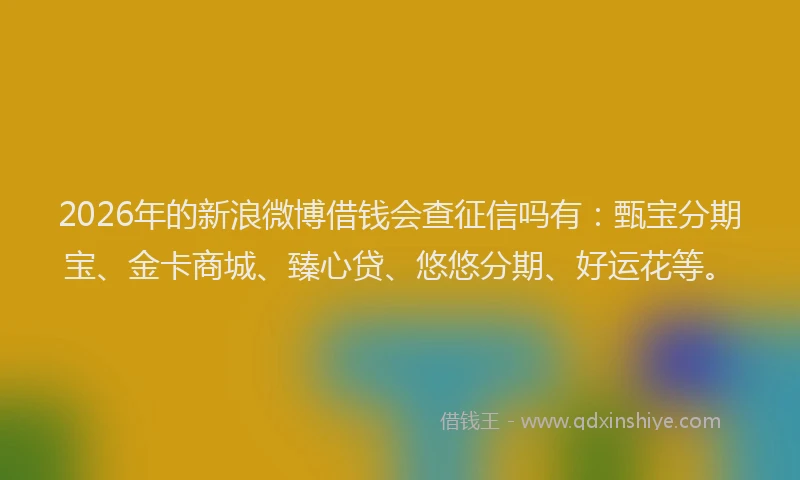 2026年的新浪微博借钱会查征信吗有：甄宝分期宝、金卡商城、臻心贷、悠悠分期、好运花等。