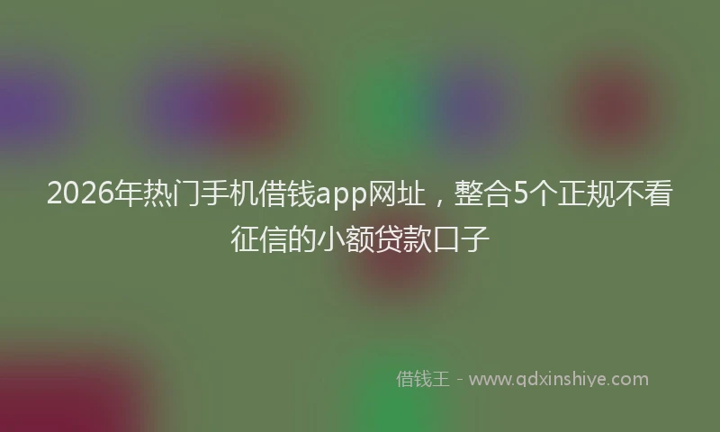 2026年热门手机借钱app网址，整合5个正规不看征信的小额贷款口子
