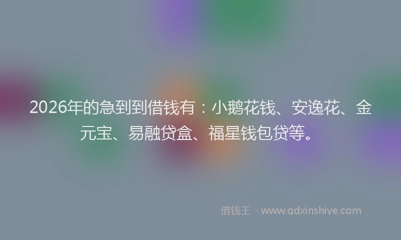 2026年的急到到借钱有：小鹅花钱、安逸花、金元宝、易融贷盒、福星钱包贷等。