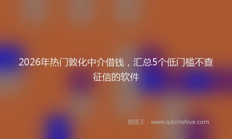 2026年热门敦化中介借钱，汇总5个低门槛不查征信的软件