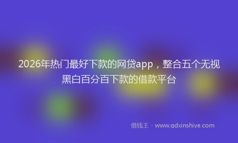 2026年热门最好下款的网贷app，整合五个无视黑白百分百下款的借款平台