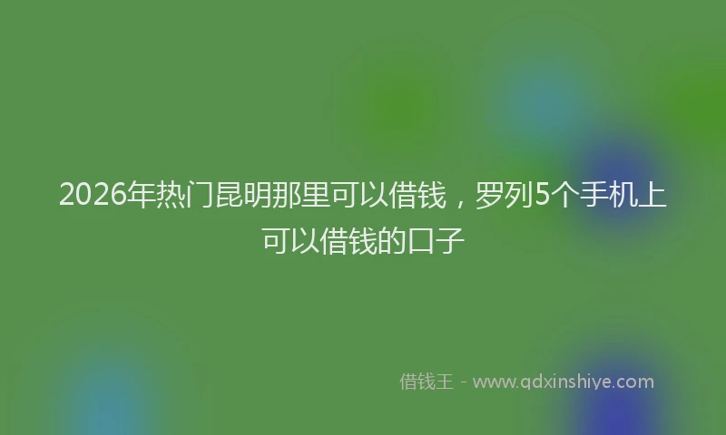 2026年热门昆明那里可以借钱，罗列5个手机上可以借钱的口子