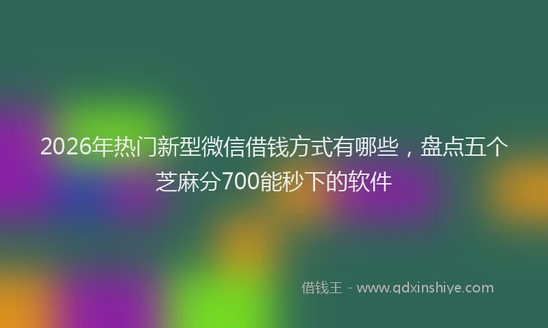 2026年热门新型微信借钱方式有哪些，盘点五个芝麻分700能秒下的软件