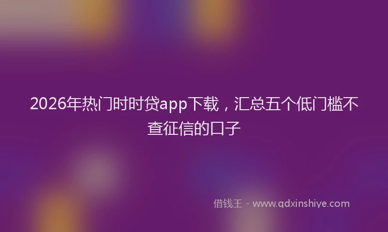 2026年热门时时贷app下载，汇总五个低门槛不查征信的口子