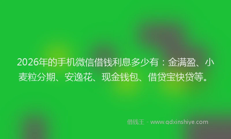 2026年的手机微信借钱利息多少有：金满盈、小麦粒分期、安逸花、现金钱包、借贷宝快贷等。