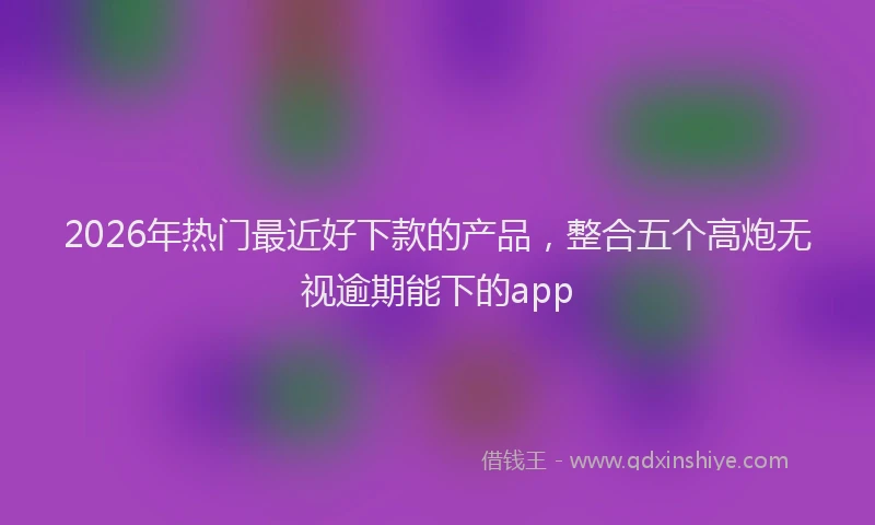 2026年热门最近好下款的产品，整合五个高炮无视逾期能下的app