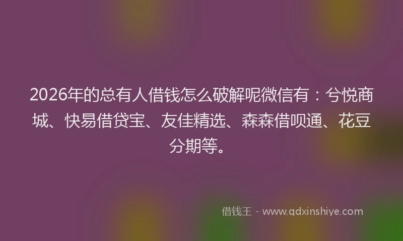 2026年的总有人借钱怎么破解呢微信有：兮悦商城、快易借贷宝、友佳精选、森森借呗通、花豆分期等。