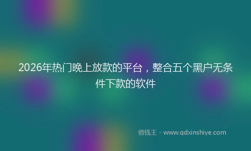 2026年热门晚上放款的平台，整合五个黑户无条件下款的软件