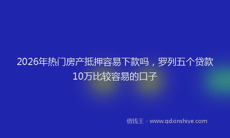 2026年热门房产抵押容易下款吗，罗列五个贷款10万比较容易的口子