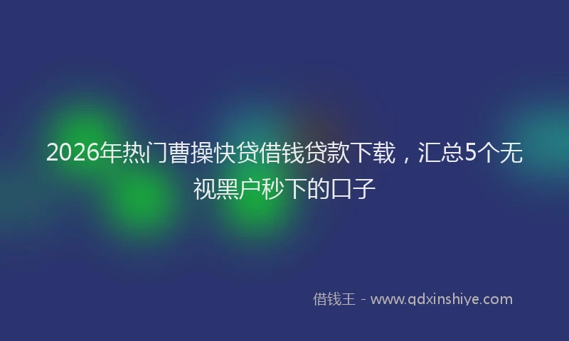 2026年热门曹操快贷借钱贷款下载，汇总5个无视黑户秒下的口子