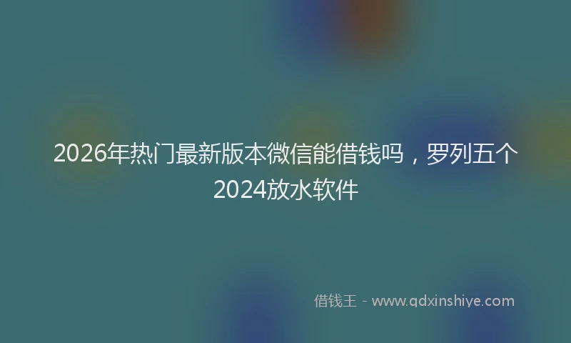 2026年热门最新版本微信能借钱吗，罗列五个2024放水软件