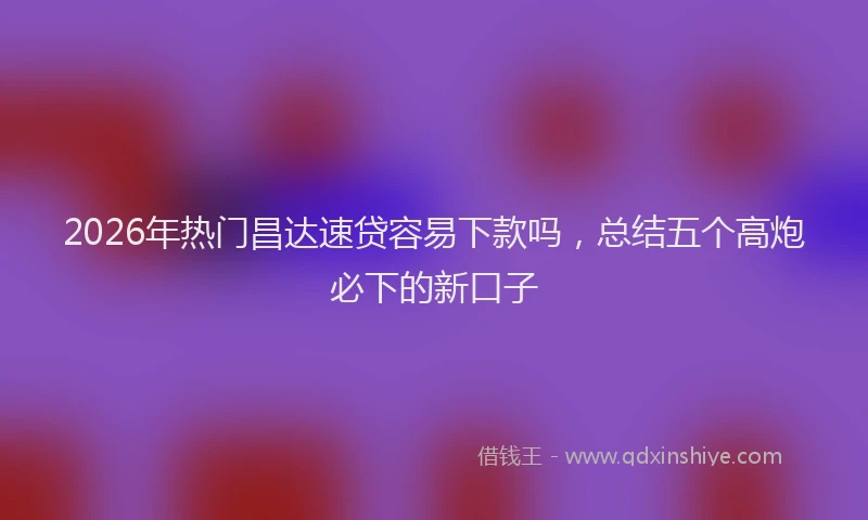 2026年热门昌达速贷容易下款吗，总结五个高炮必下的新口子