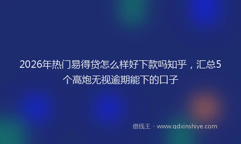 2026年热门易得贷怎么样好下款吗知乎，汇总5个高炮无视逾期能下的口子