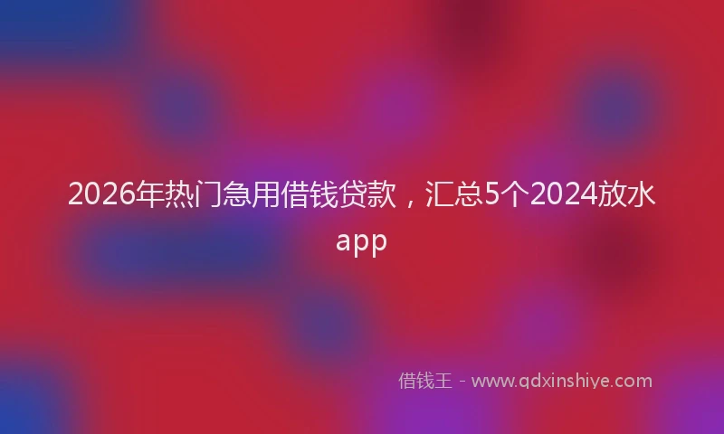 2026年热门急用借钱贷款，汇总5个2024放水app