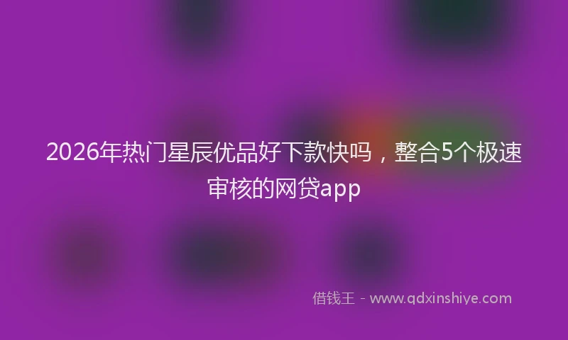 2026年热门星辰优品好下款快吗，整合5个极速审核的网贷app