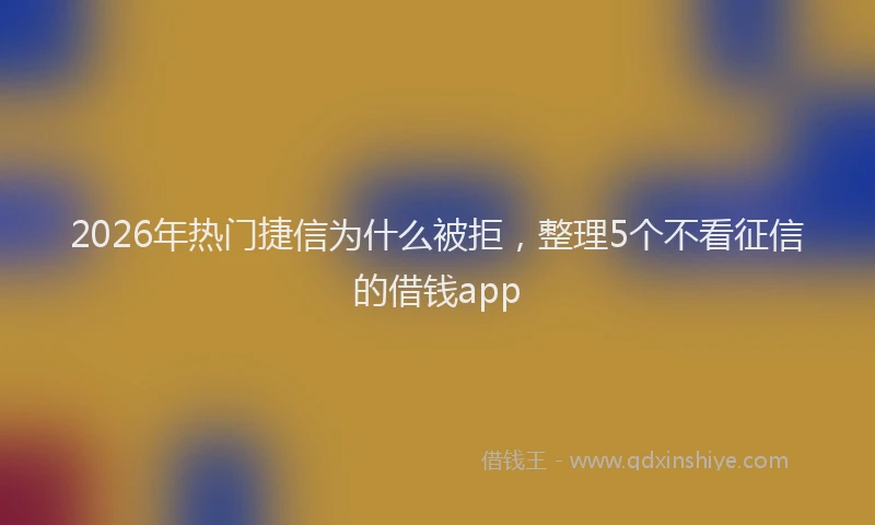 2026年热门捷信为什么被拒，整理5个不看征信的借钱app