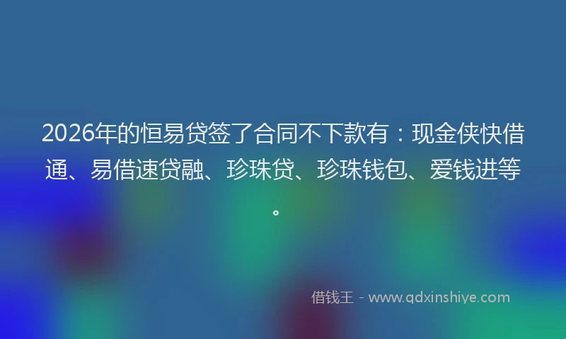 2026年的恒易贷签了合同不下款有:现金侠快借通、易借速贷融、珍珠贷、珍珠钱包、爱钱进等。