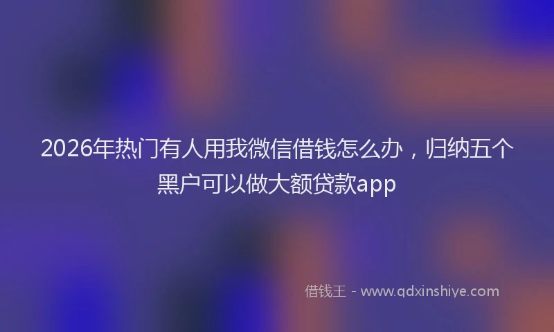 2026年热门有人用我微信借钱怎么办，归纳五个黑户可以做大额贷款app