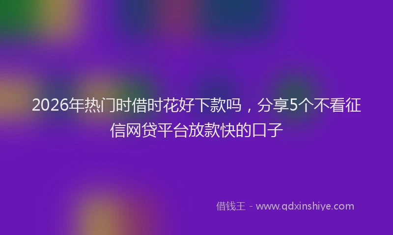 2026年热门时借时花好下款吗，分享5个不看征信网贷平台放款快的口子