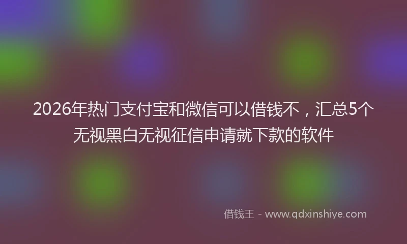 2026年热门支付宝和微信可以借钱不,汇总5个无视黑白无视征信申请就下款的软件