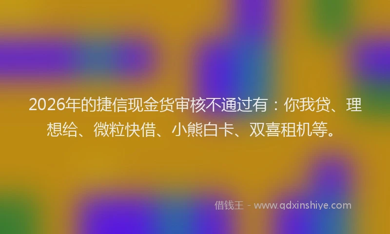 2026年的捷信现金货审核不通过有：你我贷、理想给、微粒快借、小熊白卡、双喜租机等。