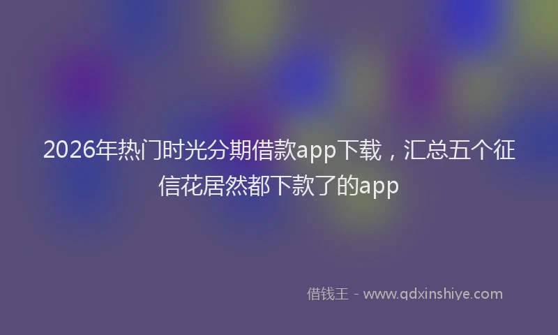 2026年热门时光分期借款app下载，汇总五个征信花居然都下款了的app
