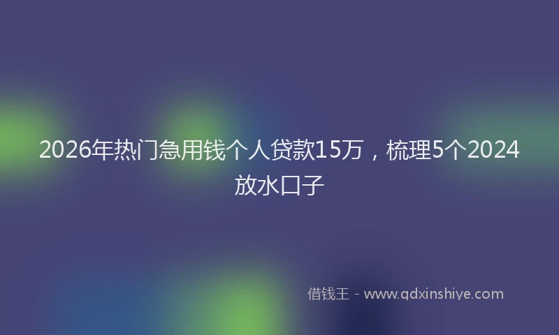 2026年热门急用钱个人贷款15万，梳理5个2024放水口子