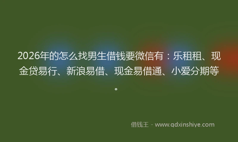 2026年的怎么找男生借钱要微信有：乐租租、现金贷易行、新浪易借、现金易借通、小爱分期等。