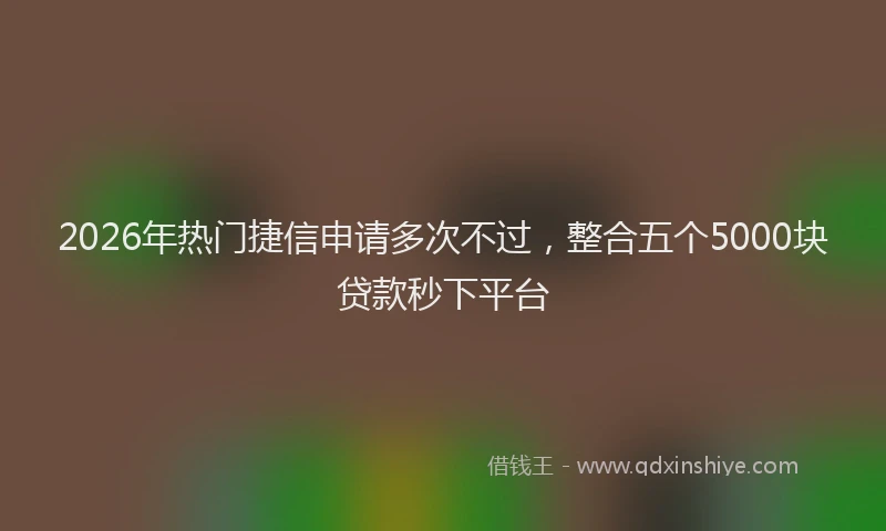 2026年热门捷信申请多次不过，整合五个5000块贷款秒下平台