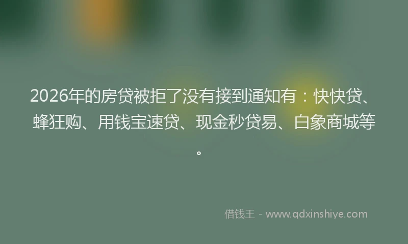 2026年的房贷被拒了没有接到通知有：快快贷、蜂狂购、用钱宝速贷、现金秒贷易、白象商城等。